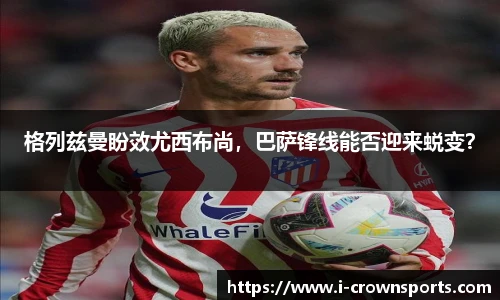 格列兹曼盼效尤西布尚,巴萨锋线能否迎来蜕变?