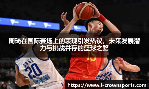 周琦在国际赛场上的表现引发热议,未来发展潜力与挑战并存的篮球之路